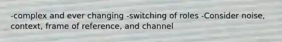 -complex and ever changing -switching of roles -Consider noise, context, frame of reference, and channel