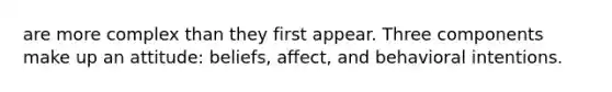 are more complex than they first appear. Three components make up an attitude: beliefs, affect, and behavioral intentions.