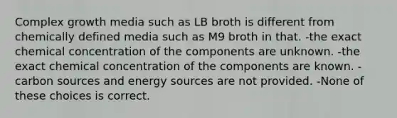 Complex growth media such as LB broth is different from chemically defined media such as M9 broth in that. -the exact chemical concentration of the components are unknown. -the exact chemical concentration of the components are known. -carbon sources and energy sources are not provided. -None of these choices is correct.