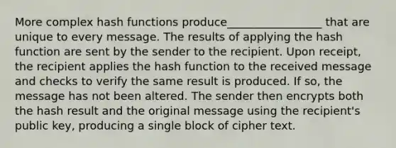 More complex hash functions produce_________________ that are unique to every message. The results of applying the hash function are sent by the sender to the recipient. Upon receipt, the recipient applies the hash function to the received message and checks to verify the same result is produced. If so, the message has not been altered. The sender then encrypts both the hash result and the original message using the recipient's public key, producing a single block of cipher text.