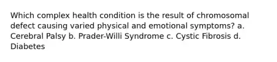 Which complex health condition is the result of chromosomal defect causing varied physical and emotional symptoms? a. Cerebral Palsy b. Prader-Willi Syndrome c. Cystic Fibrosis d. Diabetes