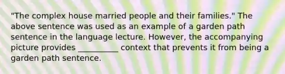 "The complex house married people and their families." The above sentence was used as an example of a garden path sentence in the language lecture. However, the accompanying picture provides __________ context that prevents it from being a garden path sentence.