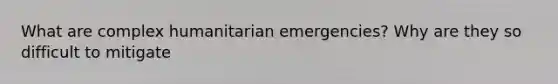 What are complex humanitarian emergencies? Why are they so difficult to mitigate