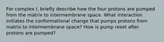 For complex I, briefly describe how the four protons are pumped from the matrix to intermembrane space. What interaction initiates the conformational change that pumps protons from matrix to intermembrane space? How is pump reset after protons are pumped?