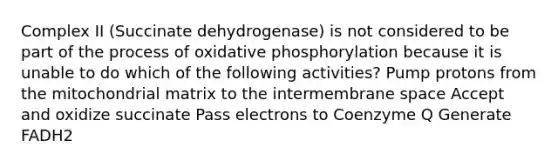 Complex II (Succinate dehydrogenase) is not considered to be part of the process of oxidative phosphorylation because it is unable to do which of the following activities? Pump protons from the mitochondrial matrix to the intermembrane space Accept and oxidize succinate Pass electrons to Coenzyme Q Generate FADH2