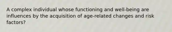 A complex individual whose functioning and well-being are influences by the acquisition of age-related changes and risk factors?