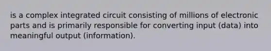 is a complex integrated circuit consisting of millions of electronic parts and is primarily responsible for converting input (data) into meaningful output (information).