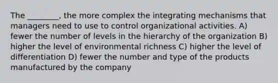 The ________, the more complex the integrating mechanisms that managers need to use to control organizational activities. A) fewer the number of levels in the hierarchy of the organization B) higher the level of environmental richness C) higher the level of differentiation D) fewer the number and type of the products manufactured by the company