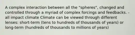 A complex interaction between all the "spheres", changed and controlled through a myriad of complex forcings and feedbacks. -all impact climate Climate can be viewed through different lenses: short-term (tens to hundreds of thousands of years) or long-term (hundreds of thousands to millions of years)