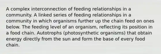 A complex interconnection of feeding relationships in a community. A linked series of feeding relationships in a community in which organisms further up the chain feed on ones below. The feeding level of an organism, reflecting its position in a food chain. Autotrophs (photosynthetic organisms) that obtain energy directly from the sun and form the base of every food chain.