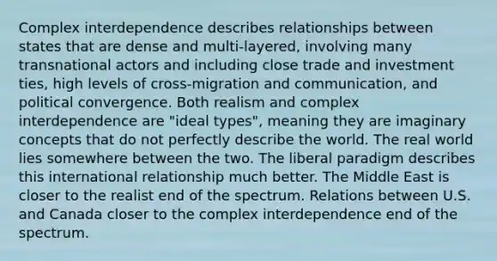 Complex interdependence describes relationships between states that are dense and multi-layered, involving many transnational actors and including close trade and investment ties, high levels of cross-migration and communication, and political convergence. Both realism and complex interdependence are "ideal types", meaning they are imaginary concepts that do not perfectly describe the world. The real world lies somewhere between the two. The liberal paradigm describes this international relationship much better. The Middle East is closer to the realist end of the spectrum. Relations between U.S. and Canada closer to the complex interdependence end of the spectrum.