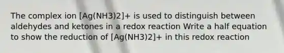 The complex ion [Ag(NH3)2]+ is used to distinguish between aldehydes and ketones in a redox reaction Write a half equation to show the reduction of [Ag(NH3)2]+ in this redox reaction