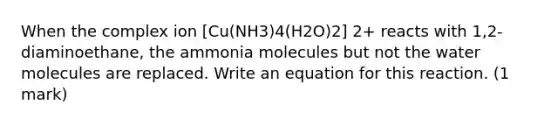 When the complex ion [Cu(NH3)4(H2O)2] 2+ reacts with 1,2-diaminoethane, the ammonia molecules but not the water molecules are replaced. Write an equation for this reaction. (1 mark)