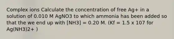 Complex ions Calculate the concentration of free Ag+ in a solution of 0.010 M AgNO3 to which ammonia has been added so that the we end up with [NH3] = 0.20 M. (Kf = 1.5 x 107 for Ag(NH3)2+ )