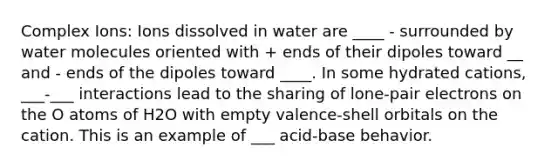 Complex Ions: Ions dissolved in water are ____ - surrounded by water molecules oriented with + ends of their dipoles toward __ and - ends of the dipoles toward ____. In some hydrated cations, ___-___ interactions lead to the sharing of lone-pair electrons on the O atoms of H2O with empty valence-shell orbitals on the cation. This is an example of ___ acid-base behavior.