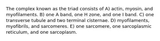 The complex known as the triad consists of A) actin, myosin, and myofilaments. B) one A band, one H zone, and one I band. C) one transverse tubule and two terminal cisternae. D) myofilaments, myofibrils, and sarcomeres. E) one sarcomere, one sarcoplasmic reticulum, and one sarcoplasm.