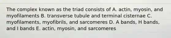 The complex known as the triad consists of A. actin, myosin, and myofilaments B. transverse tubule and terminal cisternae C. myofilaments, myofibrils, and sarcomeres D. A bands, H bands, and I bands E. actin, myosin, and sarcomeres