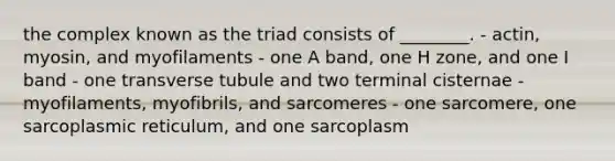 the complex known as the triad consists of ________. - actin, myosin, and myofilaments - one A band, one H zone, and one I band - one transverse tubule and two terminal cisternae - myofilaments, myofibrils, and sarcomeres - one sarcomere, one sarcoplasmic reticulum, and one sarcoplasm