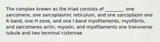 The complex known as the triad consists of ________. one sarcomere, one sarcoplasmic reticulum, and one sarcoplasm one A band, one H zone, and one I band myofilaments, myofibrils, and sarcomeres actin, myosin, and myofilaments one transverse tubule and two terminal cisternae