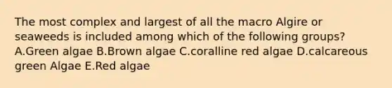 The most complex and largest of all the macro Algire or seaweeds is included among which of the following groups? A.Green algae B.Brown algae C.coralline red algae D.calcareous green Algae E.Red algae