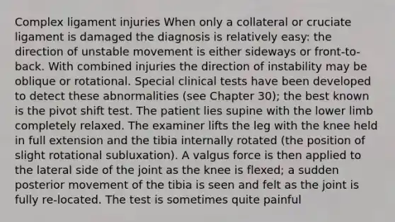 Complex ligament injuries When only a collateral or cruciate ligament is damaged the diagnosis is relatively easy: the direction of unstable movement is either sideways or front-to-back. With combined injuries the direction of instability may be oblique or rotational. Special clinical tests have been developed to detect these abnormalities (see Chapter 30); the best known is the pivot shift test. The patient lies supine with the lower limb completely relaxed. The examiner lifts the leg with the knee held in full extension and the tibia internally rotated (the position of slight rotational subluxation). A valgus force is then applied to the lateral side of the joint as the knee is flexed; a sudden posterior movement of the tibia is seen and felt as the joint is fully re-located. The test is sometimes quite painful