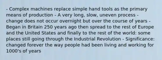 - Complex machines replace simple hand tools as the primary means of production - A very long, slow, uneven process - change does not occur overnight but over the course of years - Began in Britain 250 years ago then spread to the rest of Europe and the United States and finally to the rest of the world: some places still going through the Industrial Revolution - Significance: changed forever the way people had been living and working for 1000's of years