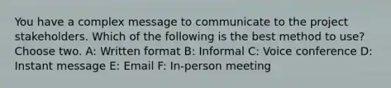 You have a complex message to communicate to the project stakeholders. Which of the following is the best method to use? Choose two. A: Written format B: Informal C: Voice conference D: Instant message E: Email F: In-person meeting