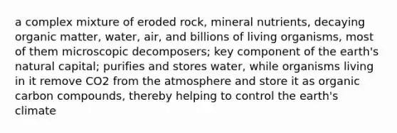 a complex mixture of eroded rock, mineral nutrients, decaying organic matter, water, air, and billions of living organisms, most of them microscopic decomposers; key component of the earth's natural capital; purifies and stores water, while organisms living in it remove CO2 from the atmosphere and store it as organic carbon compounds, thereby helping to control the earth's climate