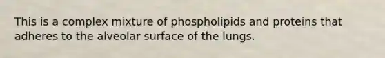 This is a complex mixture of phospholipids and proteins that adheres to the alveolar surface of the lungs.