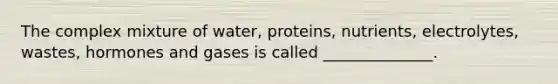 The complex mixture of water, proteins, nutrients, electrolytes, wastes, hormones and gases is called ______________.