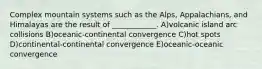 Complex mountain systems such as the Alps, Appalachians, and Himalayas are the result of ____________. A)volcanic island arc collisions B)oceanic-continental convergence C)hot spots D)continental-continental convergence E)oceanic-oceanic convergence