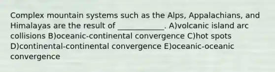 Complex mountain systems such as the Alps, Appalachians, and Himalayas are the result of ____________. A)volcanic island arc collisions B)oceanic-continental convergence C)hot spots D)continental-continental convergence E)oceanic-oceanic convergence