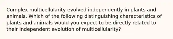 Complex multicellularity evolved independently in plants and animals. Which of the following distinguishing characteristics of plants and animals would you expect to be directly related to their independent evolution of multicellularity?