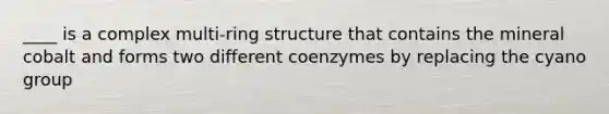 ____ is a complex multi-ring structure that contains the mineral cobalt and forms two different coenzymes by replacing the cyano group