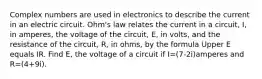 Complex numbers are used in electronics to describe the current in an electric circuit.​ Ohm's law relates the current in a​ circuit, I, in​ amperes, the voltage of the​ circuit, E, in​ volts, and the resistance of the​ circuit, R, in​ ohms, by the formula Upper E equals IR. Find​ E, the voltage of a circuit if I=(7-2i)amperes and R=(4+9i).