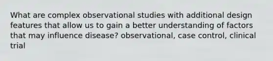 What are complex observational studies with additional design features that allow us to gain a better understanding of factors that may influence disease? observational, case control, clinical trial