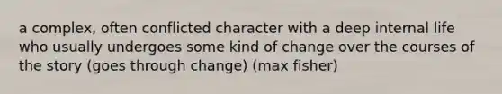 a complex, often conflicted character with a deep internal life who usually undergoes some kind of change over the courses of the story (goes through change) (max fisher)