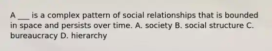 A ___ is a complex pattern of social relationships that is bounded in space and persists over time. A. society B. social structure C. bureaucracy D. hierarchy