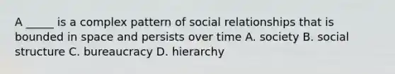 A _____ is a complex pattern of social relationships that is bounded in space and persists over time A. society B. social structure C. bureaucracy D. hierarchy