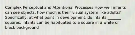 Complex Perceptual and Attentional Processes How well infants can see objects, how much is their visual system like adults? Specifically, at what point in development, do infants _______ squares. Infants can be habituated to a square in a white or black background