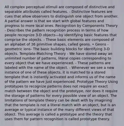 All complex perceptual stimuli are composed of distinctive and separable attributes called features. - Distinctive features are cues that allow observers to distinguish one object from another. A partial answer is that we start with global features and progress to more local ones. Recognition by Components Theory - Describes the pattern recognition process in terms of how people recognize 3-D objects—by identifying basic features that comprise the objects. - These basic elements are composed of an alphabet of 36 primitive shapes, called geons. • Geons - geometric ions- The basic building blocks for identifying 3-D objects. Template-Matching Theory - We have stored away an unlimited number of patterns, literal copies corresponding to every object that we have experienced. - These patterns are labeled with the name of the object. - Whenever we see a new instance of one of these objects, it is matched to a stored template that is instantly activated and informs us of the name of the pattern we have just experienced. Prototype Theory Using prototypes to recognize patterns does not require an exact match between the object and the prototype, nor does it require the storage of patterns for every possible view of an object. The limitations of template theory can be dealt with by imagining that the template is not a literal match with an object, but is an average or typical instance of the many different views of that object. This average is called a prototype and the theory that uses them for pattern recognition is called prototype theory.