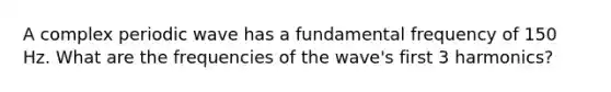 A complex periodic wave has a fundamental frequency of 150 Hz. What are the frequencies of the wave's first 3 harmonics?