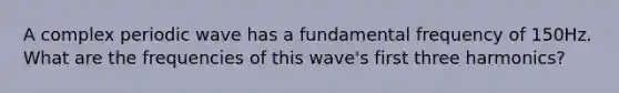 A complex periodic wave has a fundamental frequency of 150Hz. What are the frequencies of this wave's first three harmonics?