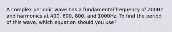 A complex periodic wave has a fundamental frequency of 200Hz and harmonics at 400, 600, 800, and 1000Hz. To find the period of this wave, which equation should you use?