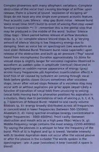 Complex phonemes with many allophonic variations -Complete obstruction of the vocal tract causing blockage of airflow; upon release, there is a burst of sound. 'explosion of escaping air' Stops do not have any one single ever-present acoustic feature. Four acoustic cues Silence - stop gap Burst noise - release burst Voice onset time (VOT) burst to onset of voicing Post-stop vowel formant transition **/ ʔ/ - remember this is the glottal stop that may be produced in the middle of the word: 'button' Silence (Stop Gap) - Silent period before release of airflow Voiceless stops /p, t, k/: complete silence Voiced stops /b, d, g/ Varying amount of silence Voicing is low frequency energy due to damping. Seen as voice bar on spectrogram (see waveform on next slide) Release Burst Transient burst noise (aperiodic) upon release of the obstruction and built up air pressure ("Pop" sound heard from microphones) Duration approximately 10-30ms for voiced stops & slightly longer for voiceless cognates Observed in waveform as sudden spike in amplitude (vertical) Observed in spectrogram as sudden narrow appearance of energy (gray) across many frequencies ptk Aspiration (coarticulation effect) A brief hiss of air caused by turbulent air coming through vocal folds before glottis closes Occurs sometimes after voiceless stops, never after voiced stops Release of a voiceless stop may occur with or without aspiration pie /pʰaɪ/ apple /æpəl/ Likely a function of transition of vocal folds from unvoicing to voicing (vocal folds moving back to phonation position) No aspiration in s-clusters, likely due to persistence of lack of voicing p, b, t, d, k, g, ʔ Spectrum of Release Burst: related to oral cavity volume Bilabials (p, b): energy broadly distributed across all frequencies or concentrated in lower frequencies (between 500-1500Hz). Alveolars (t, d): rising spectral envelope (energy concentrated in higher frequencies - 3000-4000Hz). Front cavity (between obstruction and mouth acts as a high pass filter) Velars (k, g): Middle-frequency range contains the most energy (1500-4000Hz) Try saying the plosives in a whisper to hear the frequency of the burst. Pitch of /t/ is highest and /p/ is lowest. Variable intensity with /t/ loudest Aspiration does not occur after the voiced plosive or after the plosive in the s-cluster The words spoken in the spectrogram - are: A pear (voiceless) A bear (voiced) A spare (s blend)