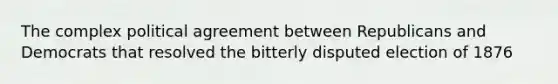 The complex political agreement between Republicans and Democrats that resolved the bitterly disputed election of 1876