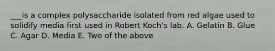 ___is a complex polysaccharide isolated from red algae used to solidify media first used in Robert Koch's lab. A. Gelatin B. Glue C. Agar D. Media E. Two of the above