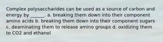 Complex polysaccharides can be used as a source of carbon and energy by ______. a. breaking them down into their component <a href='https://www.questionai.com/knowledge/k9gb720LCl-amino-acids' class='anchor-knowledge'>amino acids</a> b. breaking them down into their component sugars c. deaminating them to release amino groups d. oxidizing them to CO2 and ethanol