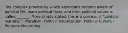 The complex process by which Americans become aware of political life, learn political facts, and form political values is called _______. More simply stated, this is a process of "political learning." -Pluralism -Political Socialization -Political Culture -Program Monitoring