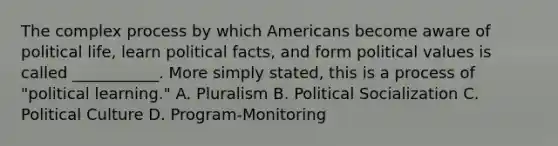 The complex process by which Americans become aware of political life, learn political facts, and form political values is called ___________. More simply stated, this is a process of "political learning." A. Pluralism B. Political Socialization C. Political Culture D. Program-Monitoring